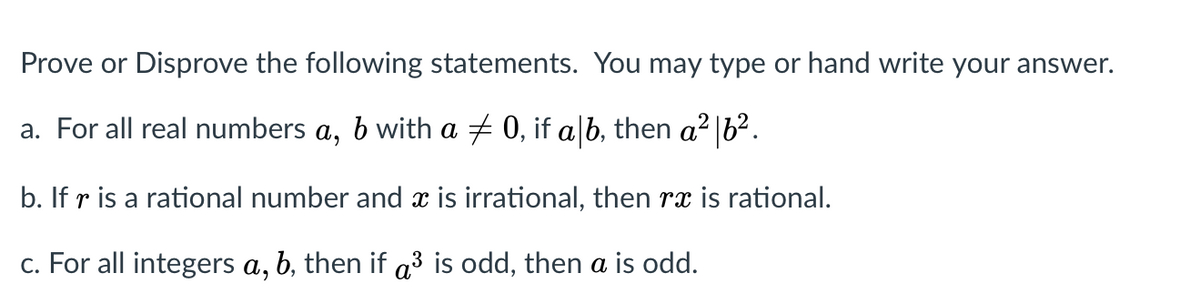 Prove or Disprove the following statements. You may type or hand write your answer.
a. For all real numbers a, b with a + 0, if alb, then a² |b².
b. If r is a rational number and x is irrational, then rx is rational.
c. For all integers a, b, then if a³ is odd, then a is odd.
3
