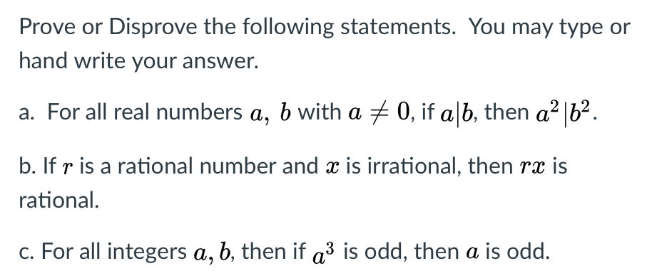 Prove or Disprove the following statements. You may type or
hand write your answer.
a. For all real numbers a, b with a + 0, if a|b, then a2 |6².
b. If r is a rational number and x is irrational, then rx is
rational.
c. For all integers a, b, then if a³ is odd, then a is odd.
