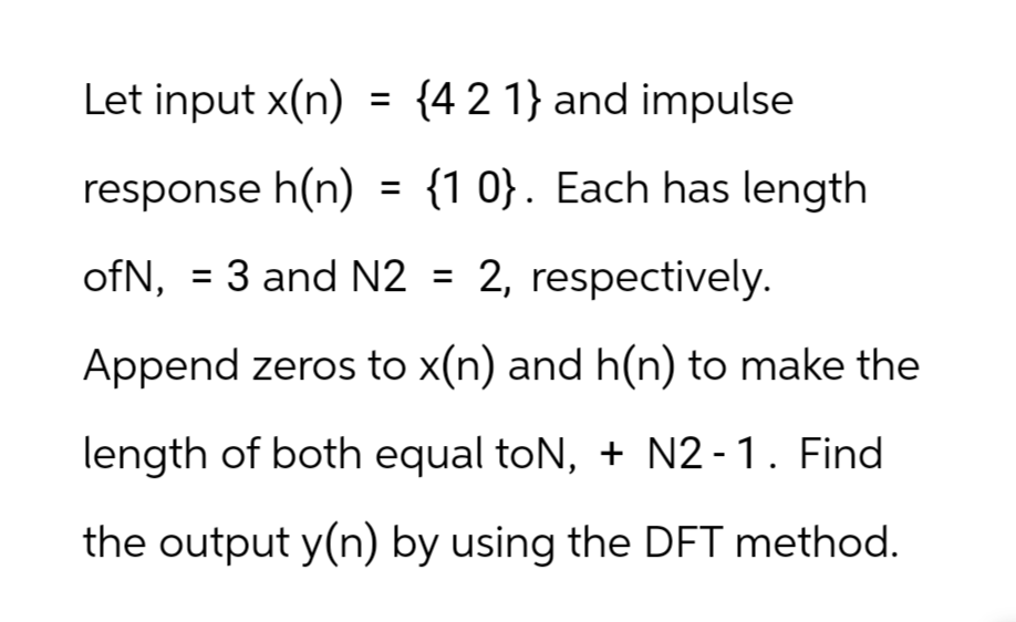 Let input x(n) = {4 2 1} and impulse
response h(n) = {10}. Each has length
ofN, 3 and N2 = 2, respectively.
=
Append zeros to x(n) and h(n) to make the
length of both equal toN, + N2-1. Find
the output y(n) by using the DFT method.