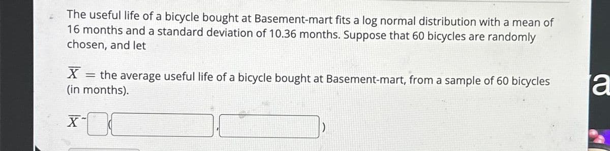 The useful life of a bicycle bought at Basement-mart fits a log normal distribution with a mean of
16 months and a standard deviation of 10.36 months. Suppose that 60 bicycles are randomly
chosen, and let
X = the average useful life of a bicycle bought at Basement-mart, from a sample of 60 bicycles
(in months).
X
a
