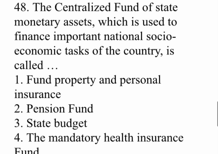 48. The Centralized Fund of state
monetary assets, which is used to
finance important national socio-
economic tasks of the country, is
called ...
1. Fund property and personal
insurance
2. Pension Fund
3. State budget
4. The mandatory health insurance
Fund
