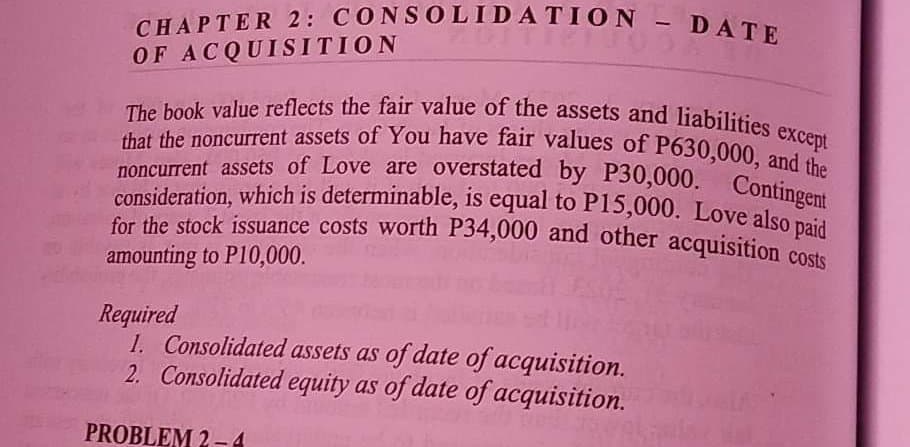 CHAPTER 2: CONSOLIDATION - DATE
OF ACQUISITION
that the noncurrent assets of You have fair values of P630,000, and the
The book value reflects the fair value of the assets and liabilities except
consideration, which is determinable, is equal to P15,000. Love also paid
noncurrent assets of Love are overstated by P30,000. Contingent
for the stock issuance costs worth P34,000 and other acquisition costs
amounting to P10,000.
Required
1. Consolidated assets as of date of acquisition.
2. Consolidated equity as of date of acquisition.
PROBLEM 2-4