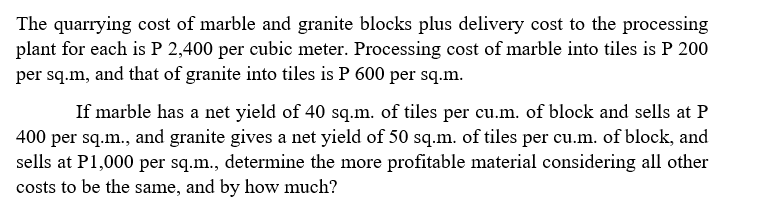 The quarrying cost of marble and granite blocks plus delivery cost to the processing
plant for each is P 2,400 per cubic meter. Processing cost of marble into tiles is P 200
per sq.m, and that of granite into tiles is P 600 per sq.m.
If marble has a net yield of 40 sq.m. of tiles per cu.m. of block and sells at P
400 per sq.m., and granite gives a net yield of 50 sq.m. of tiles per cu.m. of block, and
sells at P1,000 per sq.m., determine the more profitable material considering all other
costs to be the same, and by how much?
