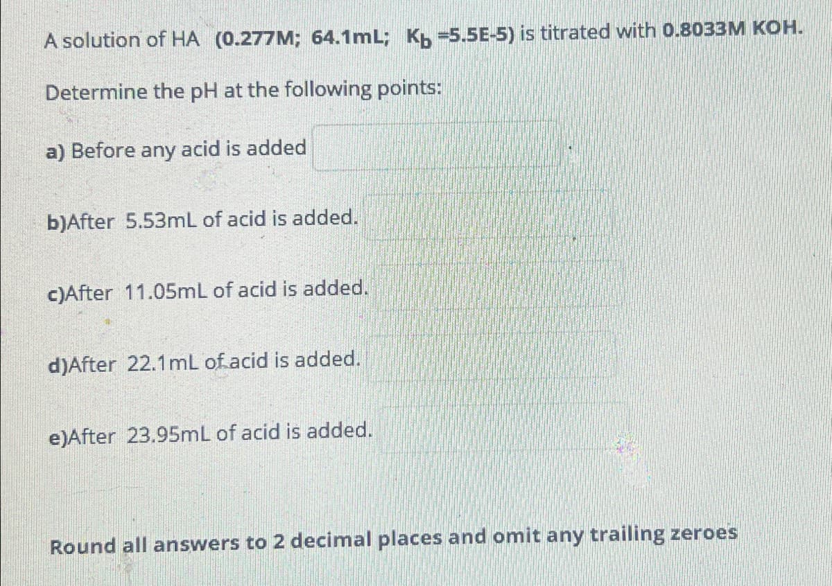 A solution of HA (0.277M; 64.1mL; K =5.5E-5) is titrated with 0.8033M KOH.
Determine the pH at the following points:
a) Before any acid is added
b)After 5.53mL of acid is added.
c)After 11.05mL of acid is added.
d)After 22.1mL of acid is added.
e)After 23.95mL of acid is added.
Round all answers to 2 decimal places and omit any trailing zeroes
