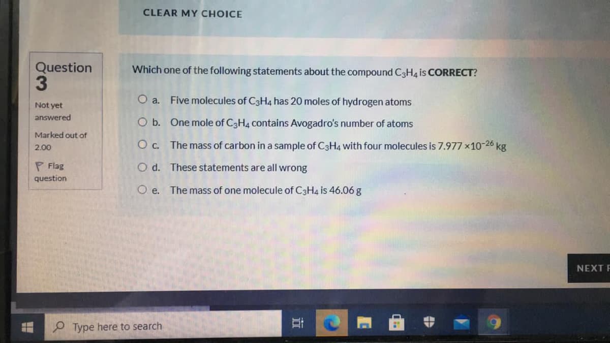 CLEAR MY CHOICE
Question
3.
Which one of the following statements about the compound C3H4 is CORRECT?
O a. Five molecules of C3H4 has 20 moles of hydrogen atoms
Not yet
answered
O b. One mole of C3H4 contains Avogadro's number of atoms
Marked out of
O c. The mass of carbon in a sample of C3H4 with four molecules is 7.977 x10-26 kg
2.00
P Flag
O d. These statements are all wrong
question
O e. The mass of one molecule of C3H4 is 46.06 g
NEXT F
O Type here to search
立
