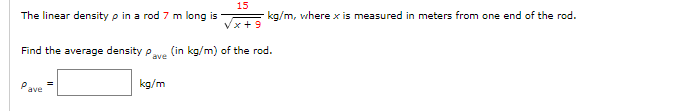 15
x+9
Find the average density Pave (in kg/m) of the rod.
The linear density p in a rod 7 m long is
P
ave
kg/m
kg/m, where x is measured in meters from one end of the rod.