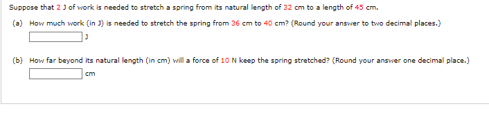 Suppose that 2 J of work is needed to stretch a spring from its natural length of 32 cm to a length of 45 cm.
(a) How much work (in J) is needed to stretch the spring from 36 cm to 40 cm? (Round your answer to two decimal places.)
(b) How far beyond its natural length (in cm) will a force of 10 N keep the spring stretched? (Round your answer one decimal place.)
cm