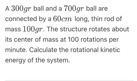 A 300gr ball and a 700gr ball are
connected by a 60cm long, thin rod of
mass 100gr. The structure rotates about
its center of mass at 100 rotations per
minute. Calculate the rotational kinetic
energy of the system.