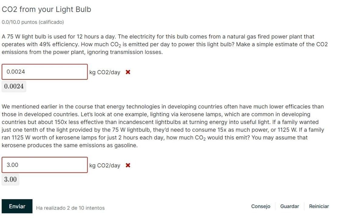 CO2 from your Light Bulb
0.0/10.0 puntos (calificado)
A 75 W light bulb is used for 12 hours a day. The electricity for this bulb comes from a natural gas fired power plant that
operates with 49% efficiency. How much CO₂ is emitted per day to power this light bulb? Make a simple estimate of the CO2
emissions from the power plant, ignoring transmission losses.
0.0024
kg CO2/day X
0.0024
We mentioned earlier in the course that energy technologies in developing countries often have much lower efficacies than
those in developed countries. Let's look at one example, lighting via kerosene lamps, which are common in developing
countries but about 150x less effective than incandescent lightbulbs at turning energy into useful light. If a family wanted
just one tenth of the light provided by the 75 W lightbulb, they'd need to consume 15x as much power, or 1125 W. If a family
ran 1125 W worth of kerosene lamps for just 2 hours each day, how much CO₂ would this emit? You may assume that
kerosene produces the same emissions as gasoline.
3.00
kg CO2/day X
Ha realizado 2 de 10 intentos
Consejo
Guardar Reiniciar
3.00
Enviar