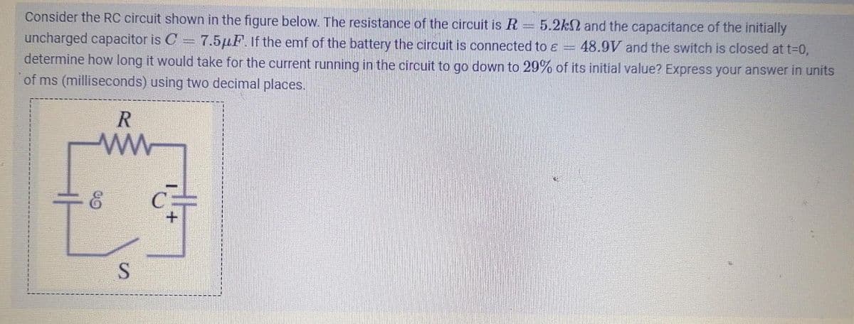 immen
mumuni
Consider the RC circuit shown in the figure below. The resistance of the circuit is R 5.2k2 and the capacitance of the initially
uncharged capacitor is C = 7.5μF. If the emf of the battery the circuit is connected to e 48.9V and the switch is closed at t=0,
determine how long it would take for the current running in the circuit to go down to 29% of its initial value? Express your answer in units
of ms (milliseconds) using two decimal places.
R
www
On
S
&#