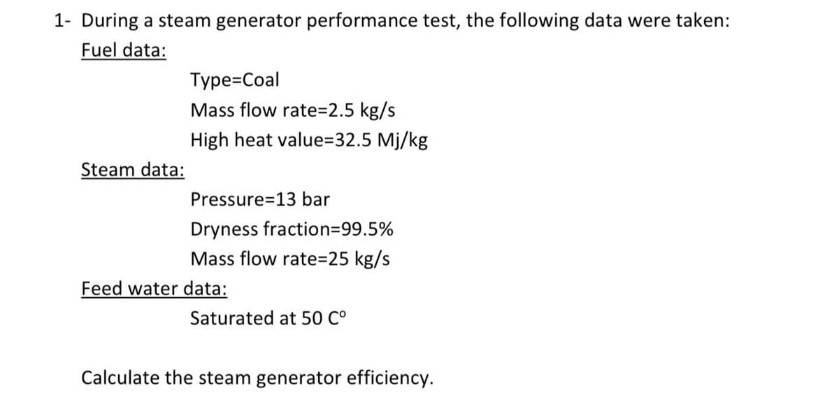 1- During a steam generator performance test, the following data were taken:
Fuel data:
Type=Coal
Mass flow rate=2.5 kg/s
High heat value=32.5 Mj/kg
Steam data:
Pressure=13 bar
Dryness fraction=99.5%
Mass flow rate=25 kg/s
Feed water data:
Saturated at 50 C°
Calculate the steam generator efficiency.
