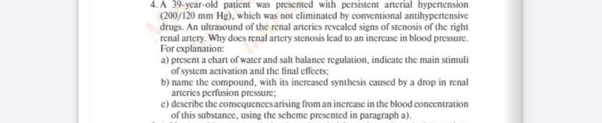 4. A 39-year-old patient was presented with persistent arterial hypertension
(200/120 mm Hg), which was not eliminated by conventional antihypertensive
drugs. An ultrasound of the renal arteries revealed signs of stenosis of the right
renal artery. Why does renal artery stenosis lead to an increase in blood pressure.
For explanation:
a) present a chart of water and salt balance regulation, indicate the main stimuli
of system activation and the final effects;
b) name the compound, with its increased synthesis caused by a drop in renal
arteries perfusion pressure;
c) describe the consequences arising from an increase in the blood concentration
of this substance, using the scheme presented in paragraph a).