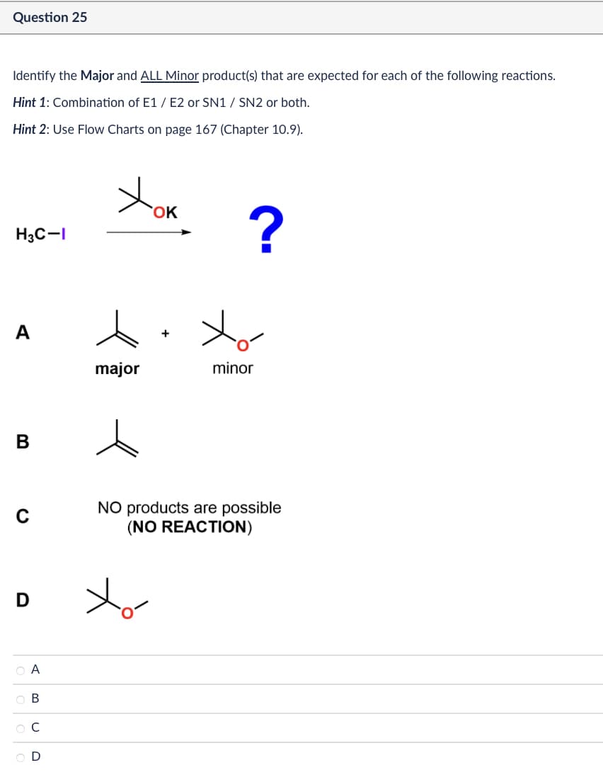 Question 25
Identify the Major and ALL Minor product(s) that are expected for each of the following reactions.
Hint 1: Combination of E1/E2 or SN1 / SN2 or both.
Hint 2: Use Flow Charts on page 167 (Chapter 10.9).
H3C-I
A
B
с
Хок
?
major
minor
NO products are possible
(NO REACTION)
D
xo-
ABCD
O A
OB
ОС
OD