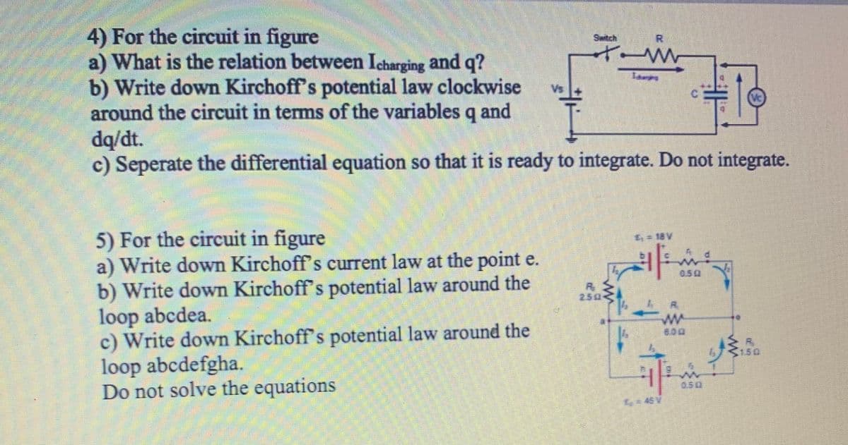 4) For the circuit in figure
a) What is the relation between Icharging and q?
b) Write down Kirchoff's potential law clockwise
around the circuit in terms of the variables q and
dq/dt.
c) Seperate the differential equation so that it is ready to integrate. Do not integrate.
Switch
S.
Vs
5) For the circuit in figure
a) Write down Kirchoff's current law at the point e.
b) Write down Kirchoff's potential law around the
loop abcdea.
c) Write down Kirchoff's potential law around the
loop abcdefgha.
Do not solve the equations
4= 18 V
0.50
250
600
S150
050
