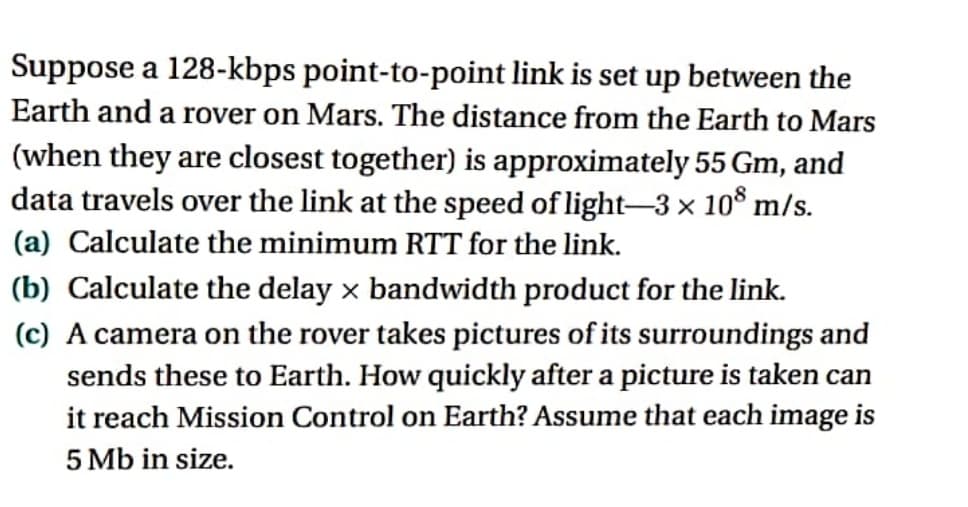 Suppose a 128-kbps point-to-point link is set up between the
Earth and a rover on Mars. The distance from the Earth to Mars
(when they are closest together) is approximately 55 Gm, and
data travels over the link at the speed of light-3 × 108 m/s.
(a) Calculate the minimum RTT for the link.
X
(b) Calculate the delay x bandwidth product for the link.
(c) A camera on the rover takes pictures of its surroundings and
sends these to Earth. How quickly after a picture is taken can
it reach Mission Control on Earth? Assume that each image is
5 Mb in size.