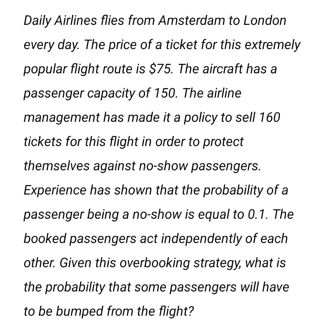 Daily Airlines flies from Amsterdam to London
every day. The price of a ticket for this extremely
popular flight route is $75. The aircraft has a
passenger capacity of 150. The airline
management has made it a policy to sell 160
tickets for this flight in order to protect
themselves against no-show passengers.
Experience has shown that the probability of a
passenger being a no-show is equal to 0.1. The
booked passengers act independently of each
other. Given this overbooking strategy, what is
the probability that some passengers will have
to be bumped from the flight?