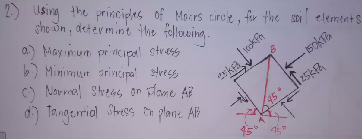 2.) Using the principles of Mohrs circle, for the soil element s
shown, determine the following.
a) Mayimum principal stress
b) Minimum principal stress
C) Novmal Streas on plane AB
d) Tangential Stress on plane AB
1ookPa
B
25kPa
45° 25KPG
15
450
