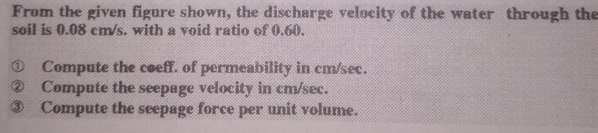 From the given figure shown, the discharge velocity of the water through the
soil is 0.08 em/s. with a void ratio of 0.60,
O Compute the coeff. of permeability in cm/sec.
® Compute the seepage velocity in cm/sec.
O Compute the seepage force per unit volume.
