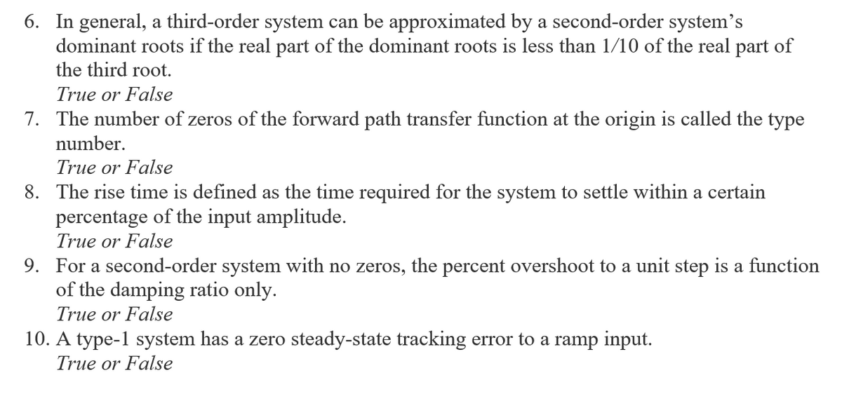 6. In general, a third-order system can be approximated by a second-order system's
dominant roots if the real part of the dominant roots is less than 1/10 of the real part of
the third root.
True or False
7. The number of zeros of the forward path transfer function at the origin is called the type
number.
True or False
8. The rise time is defined as the time required for the system to settle within a certain
percentage of the input amplitude.
True or False
9. For a second-order system with no zeros, the percent overshoot to a unit step is a function
of the damping ratio only.
True or False
10. A type-l system has a zero steady-state tracking error to a ramp input.
True or False
