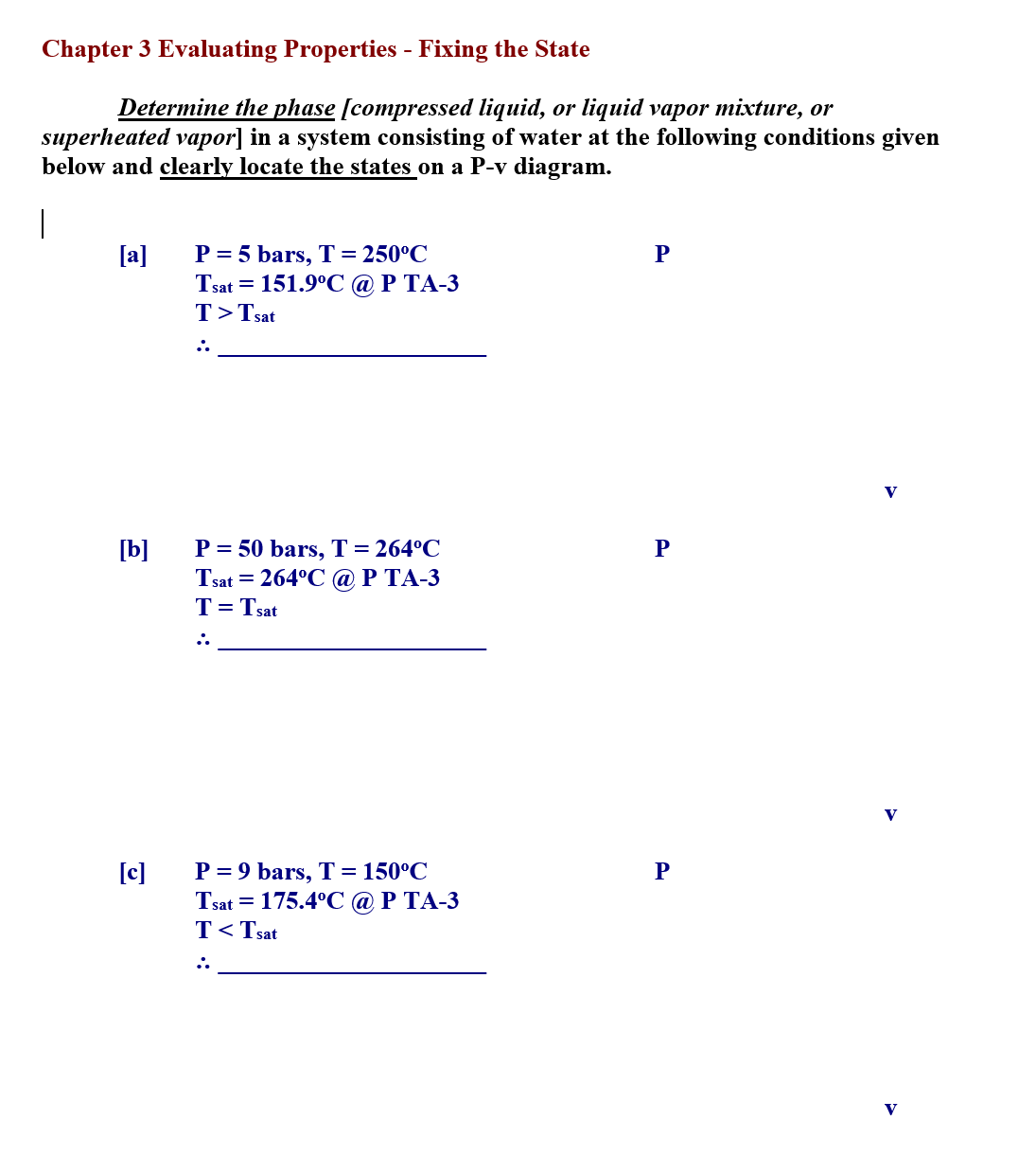 Chapter 3 Evaluating Properties - Fixing the State
Determine the phase [compressed liquid, or liquid vapor mixture, or
superheated vapor] in a system consisting of water at the following conditions given
below and clearly locate the states on a P-v diagram.
|
[a]
P = 5 bars, T= 250°C
Тsat —D 151.9°С @Р ТА-3
T>Tsat
V
[b]
P = 50 bars, T=264°C
Tsat = 264°C @ P TA-3
T= Tsat
V
[c]
P = 9 bars, T = 150°C
Tsat = 175.4°C @ P TA-3
T<Tsat
V
