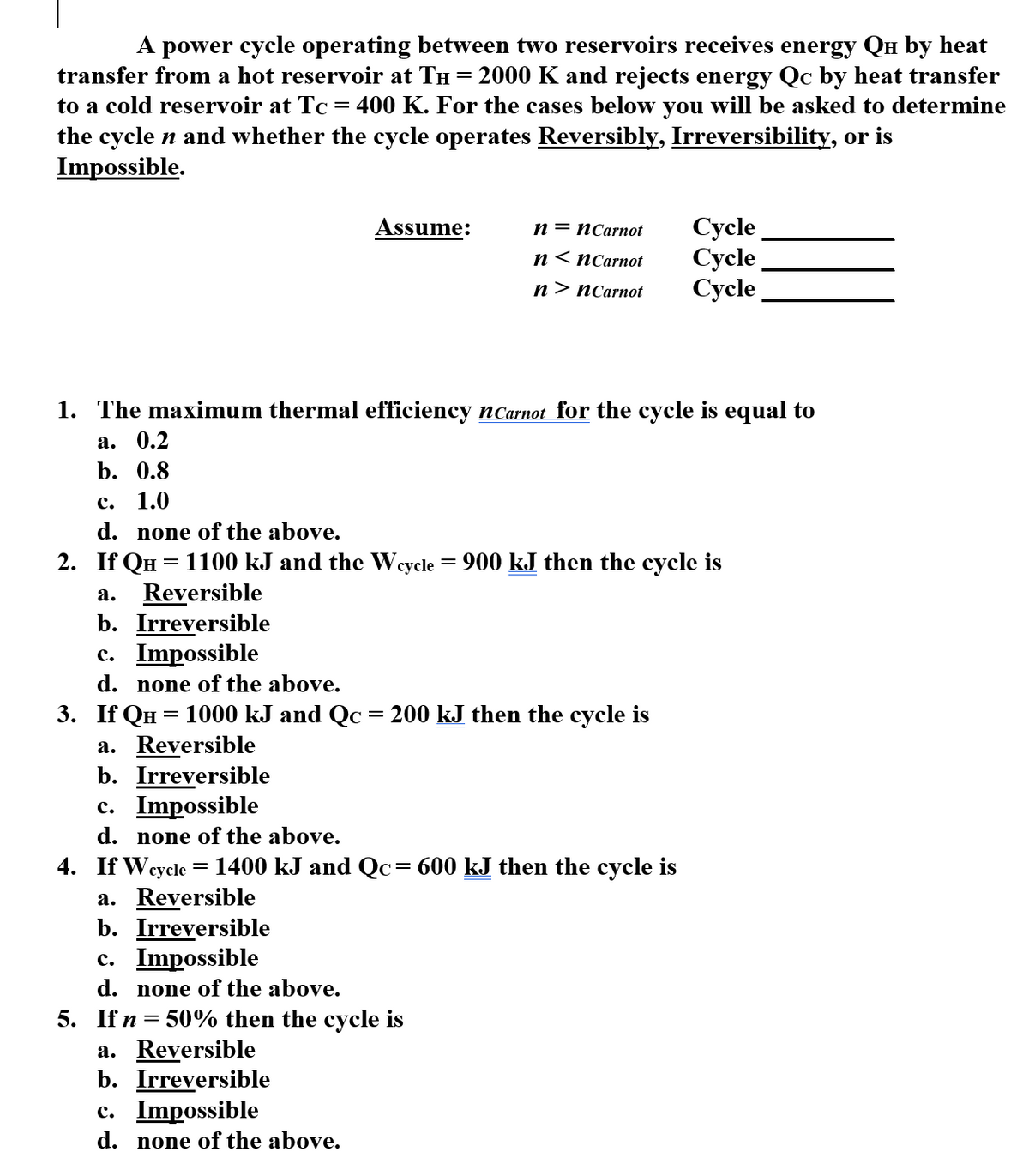 A power cycle operating between two reservoirs receives energy Qu by heat
transfer from a hot reservoir at TH = 2000 K and rejects energy Qc by heat transfer
to a cold reservoir at Tc = 400 K. For the cases below you will be asked to determine
the cycle n and whether the cycle operates Reversibly, Irreversibility, or is
Impossible.
Сycle
Сycle
Сycle
Assume:
п — пСarnot
n< пСarnot
п > пСarnot
1. The maximum thermal efficiency nCarnot for the cycle is equal to
а. 0.2
b. 0.8
с.
1.0
d. none of the above.
2. If QH = 1100 kJ and the Weycle = 900 kJ then the cycle is
Reversible
b. Irreversible
c. Impossible
а.
d.
none of the above.
3. If QH = 1000 kJ and Qc = 200 kJ then the cycle is
a. Reversible
b. Irreversible
c. Impossible
d. none of the above.
4. If Wq
a. Reversible
b. Irreversible
c. Impossible
d. none of the above.
суcle
1400 kJ and Qc= 600 kJ then the cycle is
5. If n = 50% then the cycle is
a. Reversible
b. Irreversible
c. Impossible
d. none of the above.
