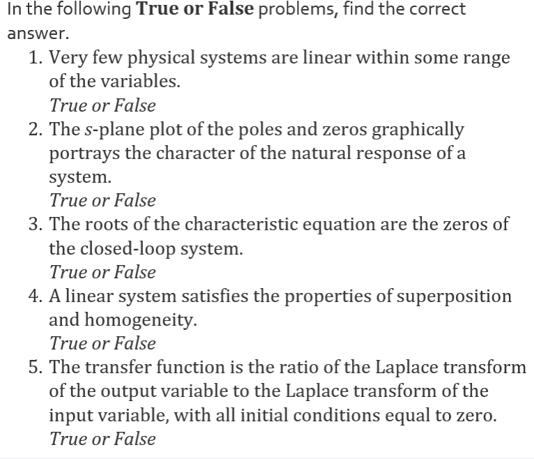 In the following True or False problems, find the correct
answer.
1. Very few physical systems are linear within some range
of the variables.
True or False
2. The s-plane plot of the poles and zeros graphically
portrays the character of the natural response of a
system.
True or False
3. The roots of the characteristic equation are the zeros of
the closed-loop system.
True or False
4. A linear system satisfies the properties of superposition
and homogeneity.
True or False
5. The transfer function is the ratio of the Laplace transform
of the output variable to the Laplace transform of the
input variable, with all initial conditions equal to zero.
True or False
