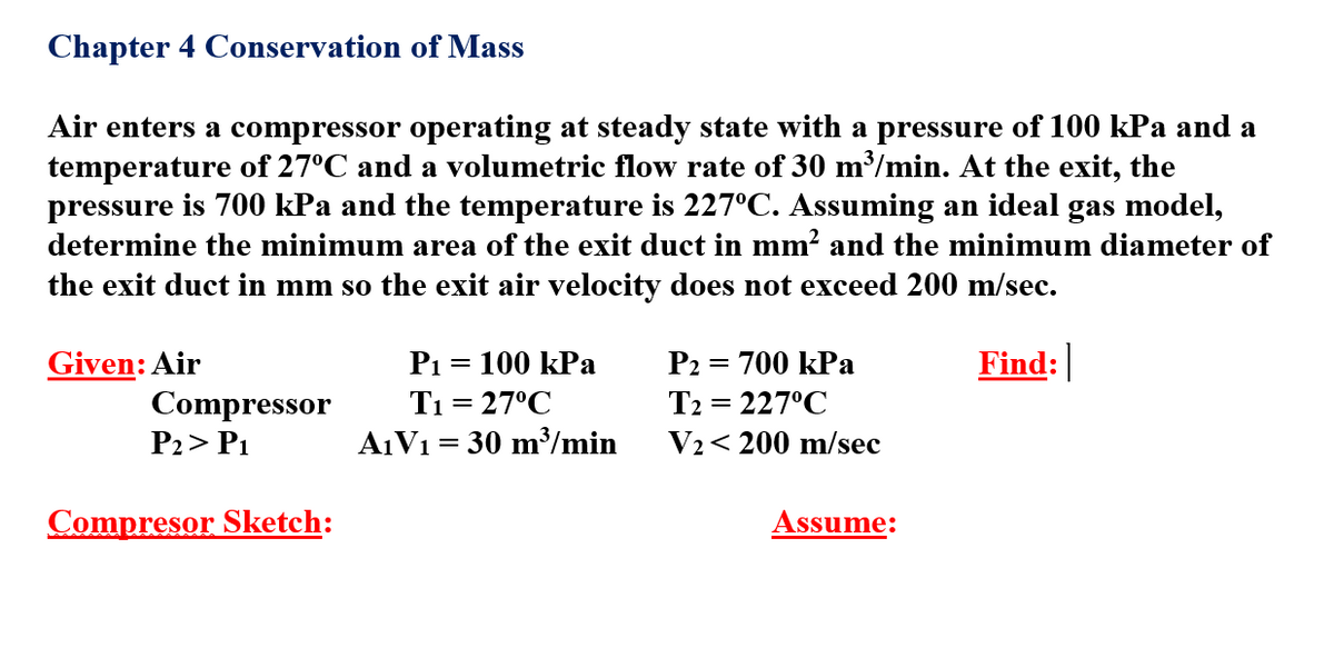Chapter 4 Conservation of Mass
Air enters a compressor operating at steady state with a pressure of 100 kPa and a
temperature of 27°C and a volumetric flow rate of 30 m/min. At the exit, the
pressure is 700 kPa and the temperature is 227°C. Assuming an ideal gas model,
determine the minimum area of the exit duct in mm? and the minimum diameter of
the exit duct in mm so the exit air velocity does not exceed 200 m/sec.
Given: Air
P1
100 kPa
P2 = 700 kPa
Find:
Compressor
T1 = 27°C
T2 = 227°C
P2> P1
A1V1 = 30 m³/min
V2< 200 m/sec
Compresor Sketch:
Assume:
