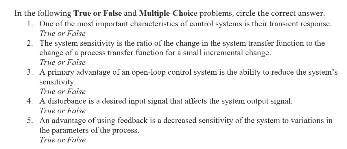 In the following True or False and Multiple-Choice problems, circle the correct answer.
1. One of the most important characteristics of control systems is their transient response.
True or False
2. The system sensitivity is the ratio of the change in the system transfer function to the
change of a process transfer function for a small incremental change.
True or False
3. A primary advantage of an open-loop control system is the ability to reduce the system's
sensitivity.
True or False
4. A disturbance is a desired input signal that affects the system output signal.
True or False
5. An advantage of using feedback is a decreased sensitivity of the system to variations in
the parameters of the process.
True or False
