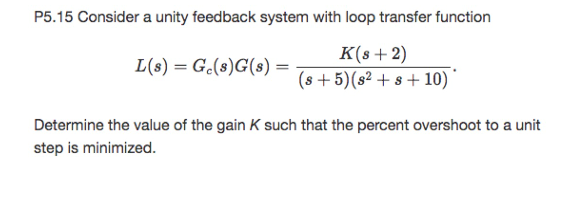 P5.15 Consider a unity feedback system with loop transfer function
K(s+2)
(s + 5)(s² + s + 10)
L(s) = G.(8)G(s) =
Determine the value of the gain K such that the percent overshoot to a unit
step is minimized.

