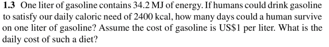 1.3 One liter of gasoline contains 34.2 MJ of energy. If humans could drink gasoline
to satisfy our daily caloric need of 2400 kcal, how many days could a human survive
on one liter of gasoline? Assume the cost of gasoline is US$1 per liter. What is the
daily cost of such a diet?
