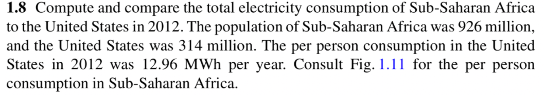 1.8 Compute and compare the total electricity consumption of Sub-Saharan Africa
to the United States in 2012. The population of Sub-Saharan Africa was 926 million,
and the United States was 314 million. The per person consumption in the United
States in 2012 was 12.96 MWh per year. Consult Fig. 1.11 for the per person
consumption in Sub-Saharan Africa.
