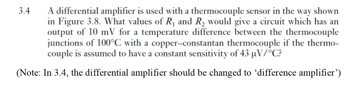 3.4
A differential amplifier is used with a thermocouple sensor in the way shown
in Figure 3.8. What values of R, and R, would give a circuit which has an
output of 10 mV for a temperature difference between the thermocouple
junctions of 100°C with a copper–constantan thermocouple if the thermo-
couple is assumed to have a constant sensitivity of 43 µV/°C?
(Note: In 3.4, the differential amplifier should be changed to 'difference amplifier')
