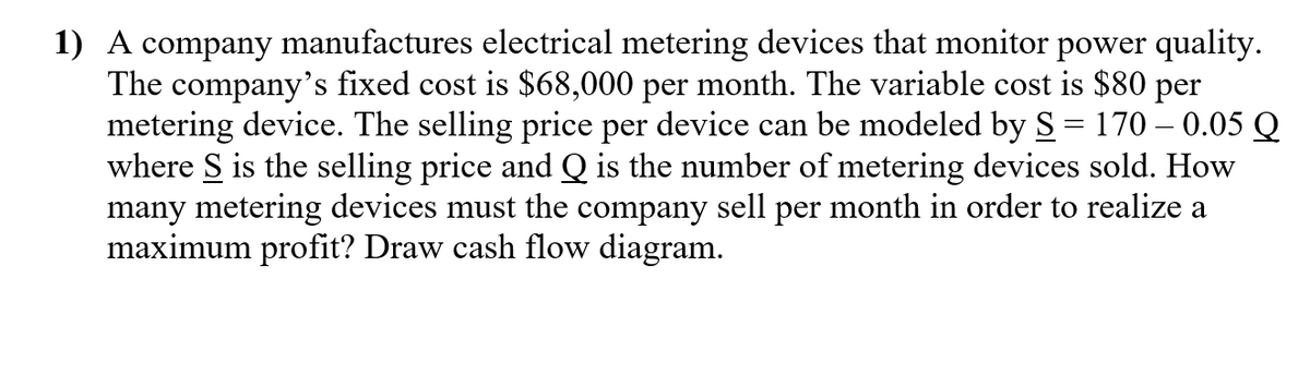 1) A company manufactures electrical metering devices that monitor power quality.
The company's fixed cost is $68,000 per month. The variable cost is $80 per
metering device. The selling price per device can be modeled by S = 170 – 0.05 Q
where S is the selling price and Q is the number of metering devices sold. How
many metering devices must the company sell per month in order to realize a
maximum profit? Draw cash flow diagram.
