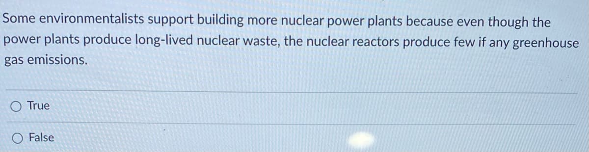 Some environmentalists support building more nuclear power plants because even though the
power plants produce long-lived nuclear waste, the nuclear reactors produce few if any greenhouse
gas emissions.
True
False