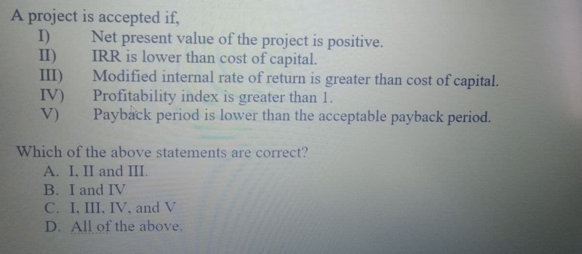 A project is accepted if,
I)
II)
III)
IV)
V)
Net present value of the project is positive.
IRR is lower than cost of capital.
Modified internal rate of return is greater than cost of capital.
Profitability index is greater than 1.
Payback period is lower than the acceptable payback period.
Which of the above statements are correct?
A. I, II and III.
B. I and IV
C. I, III, IV, and V
D. All of the above
