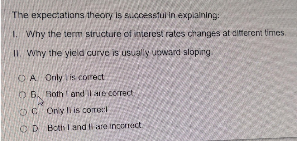 The expectations theory is successful in explaining:
I. Why the term structure of interest rates changes at different times.
II. Why the yield curve is usually upward sloping.
O A. Only I is correct.
O B
Both I and Il are correct.
OC Only |l is correct.
O D. Both I and Il are incorrect.
