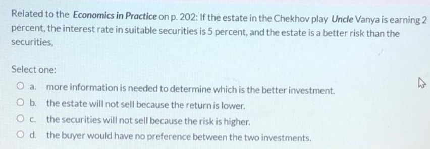 Related to the Economics in Practice on p. 202: If the estate in the Chekhov play Uncle Vanya is earning 2
percent, the interest rate in suitable securities is 5 percent, and the estate is a better risk than the
securities,
Select one:
O a. more information is needed to determine which is the better investment.
O b. the estate will not sell because the return is lower.
the securities will not sell because the risk is higher.
O d. the buyer would have no preference between the two investments.
