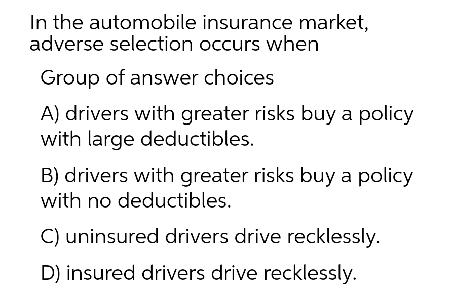 In the automobile insurance market,
adverse selection occurs when
Group of answer choices
A) drivers with greater risks buy a policy
with large deductibles.
B) drivers with greater risks buy a policy
with no deductibles.
C) uninsured drivers drive recklessly.
D) insured drivers drive recklessly.

