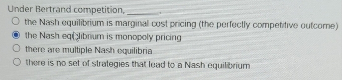 Under Bertrand competition,
O the Nash equilibrium is marginal cost pricing (the perfectly competitive outcome)
O the Nash eqt Nibrium is monopoly pricing
there are multiple Nash equilibria
O there is no set of strategies that lead to a Nash equilibrium
