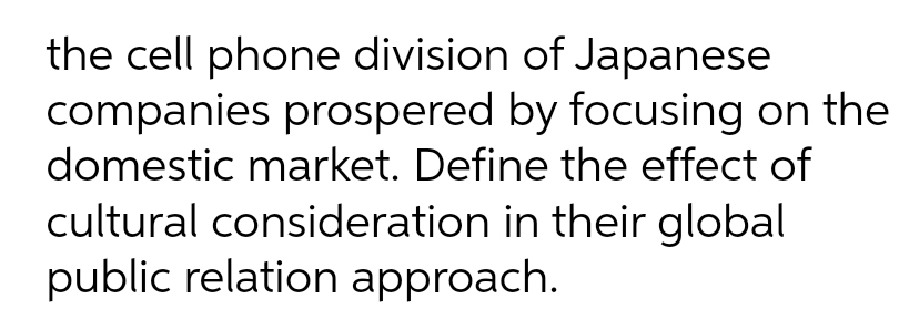 the cell phone division of Japanese
companies prospered by focusing on the
domestic market. Define the effect of
cultural consideration in their global
public relation approach.
