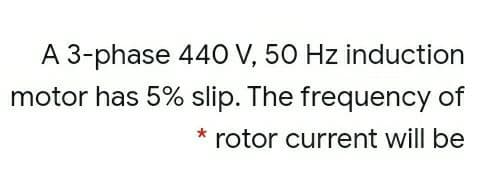 A 3-phase 44O V, 50 Hz induction
motor has 5% slip. The frequency of
rotor current will be
