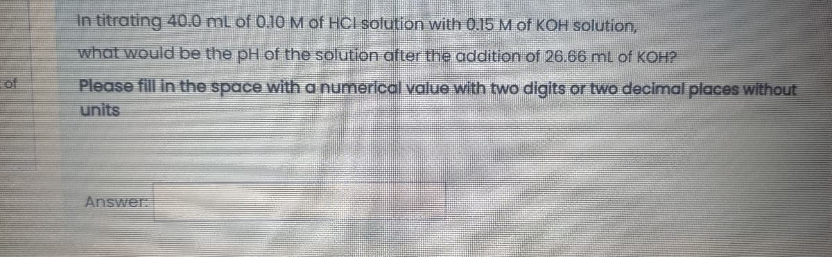 In titrating 40.0 ml of 0.10M of HCl solution with 0.15 M of KOH solution,
what would be the pH of the solution after the addition of 26.66 mL of KOH?
of
Please fill in the space with a numerical value with two digits or two decimal places without
units
Answer:

