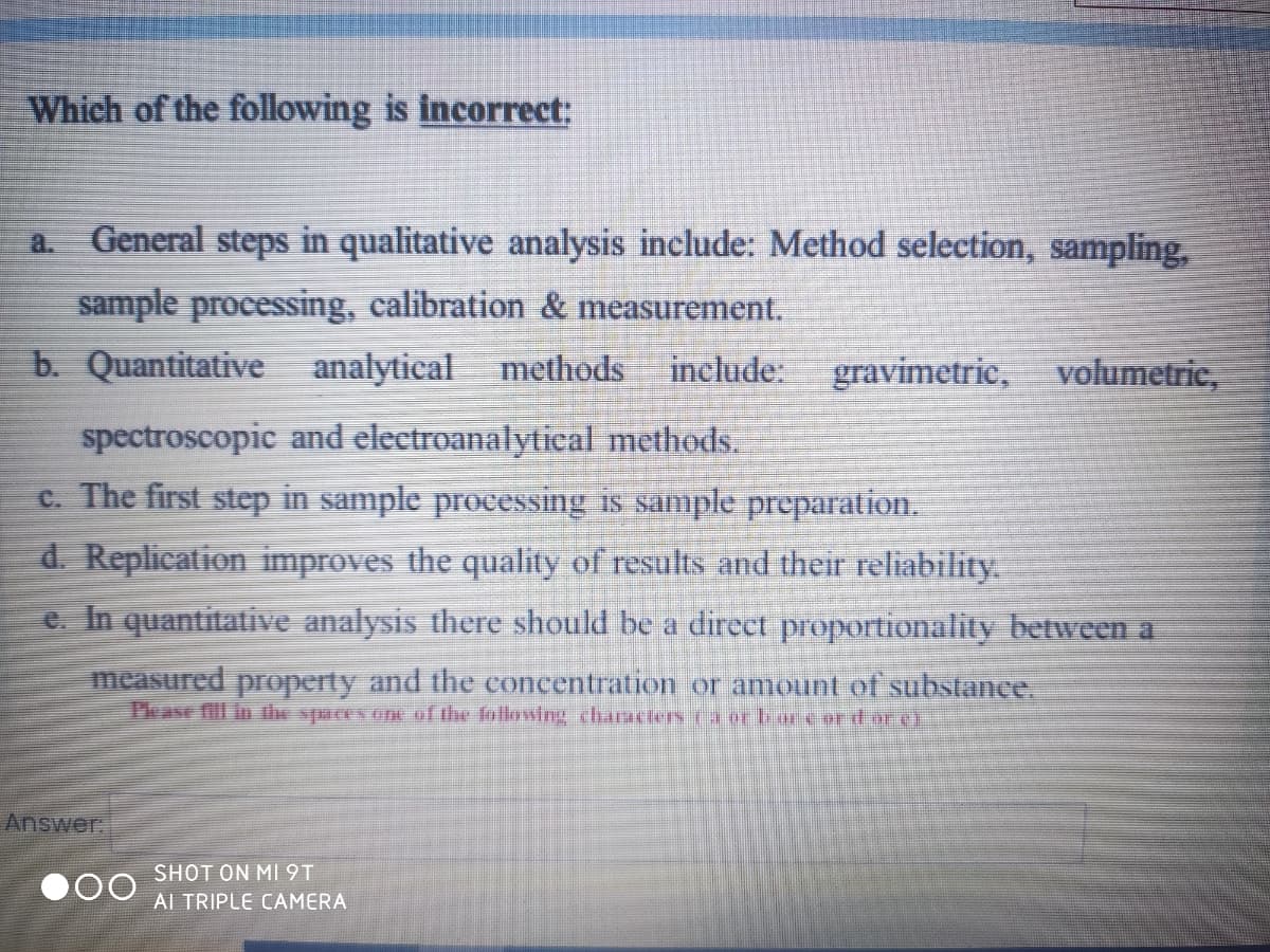 Which of the following is incorrect:
a.
General steps in qualitative analysis include: Method selection, sampling,
sample processing, calibration & measurement.
b. Quantitative analytical methods
include:
gravimetric, volumetric,
spectroscopic and electroanalytical methods.
c. The first step in sample processing is sample preparation.
d. Replication improves the quality of results and their reliability.
e. In quantitative analysis there should be a direct proportionality between a
measured property and the concentration or amount of substance.
Tease fill in the spaces one of the following characlers 1a or biore or d ar g
Answer.
SHOT ON MI 9T
000
AI TRIPLE CAMERA

