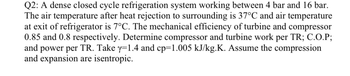 Q2: A dense closed cycle refrigeration system working between 4 bar and 16 bar.
The air temperature after heat rejection to surrounding is 37°C and air temperature
at exit of refrigerator is 7°C. The mechanical efficiency of turbine and compressor
0.85 and 0.8 respectively. Determine compressor and turbine work per TR; C.O.P;
and power per TR. Take y=1.4 and cp=1.005 kJ/kg.K. Assume the compression
and expansion are isentropic.
