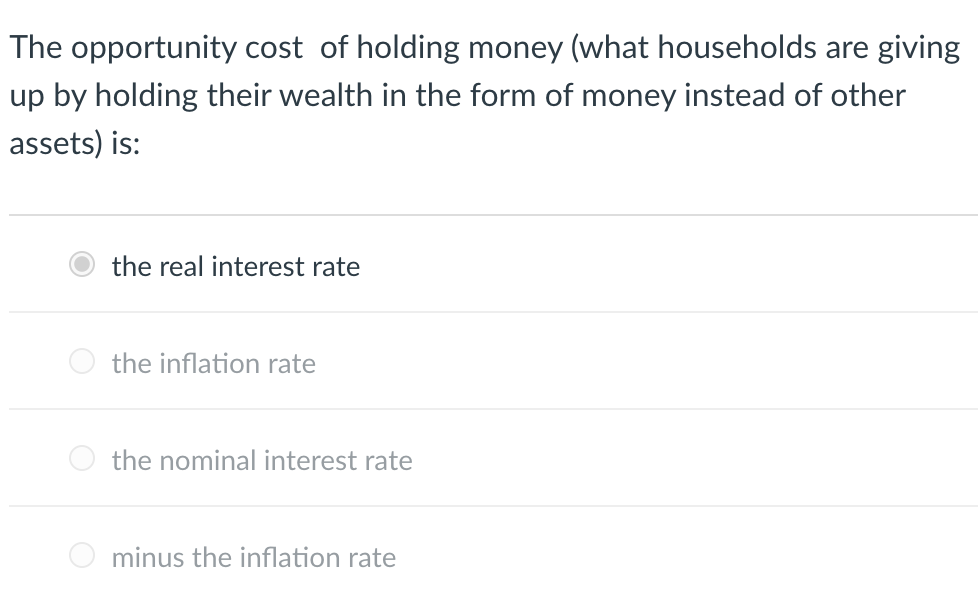 The opportunity cost of holding money (what households are giving
up by holding their wealth in the form of money instead of other
assets) is:
the real interest rate
the inflation rate
the nominal interest rate
minus the inflation rate