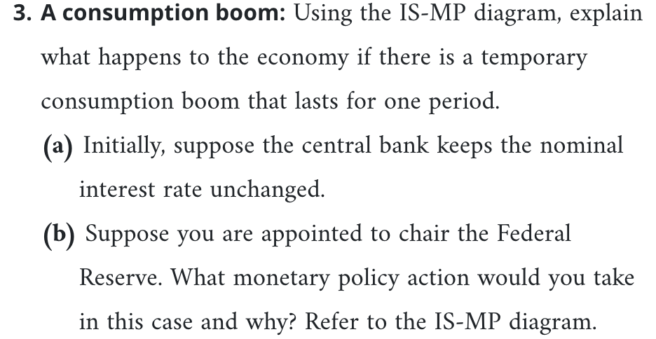 3. A consumption boom: Using the IS-MP diagram, explain
what happens to the economy if there is a temporary
consumption boom that lasts for one period.
(a) Initially, suppose the central bank keeps the nominal
interest rate unchanged.
(b) Suppose you are appointed to chair the Federal
Reserve. What monetary policy action would you take
in this case and why? Refer to the IS-MP diagram.