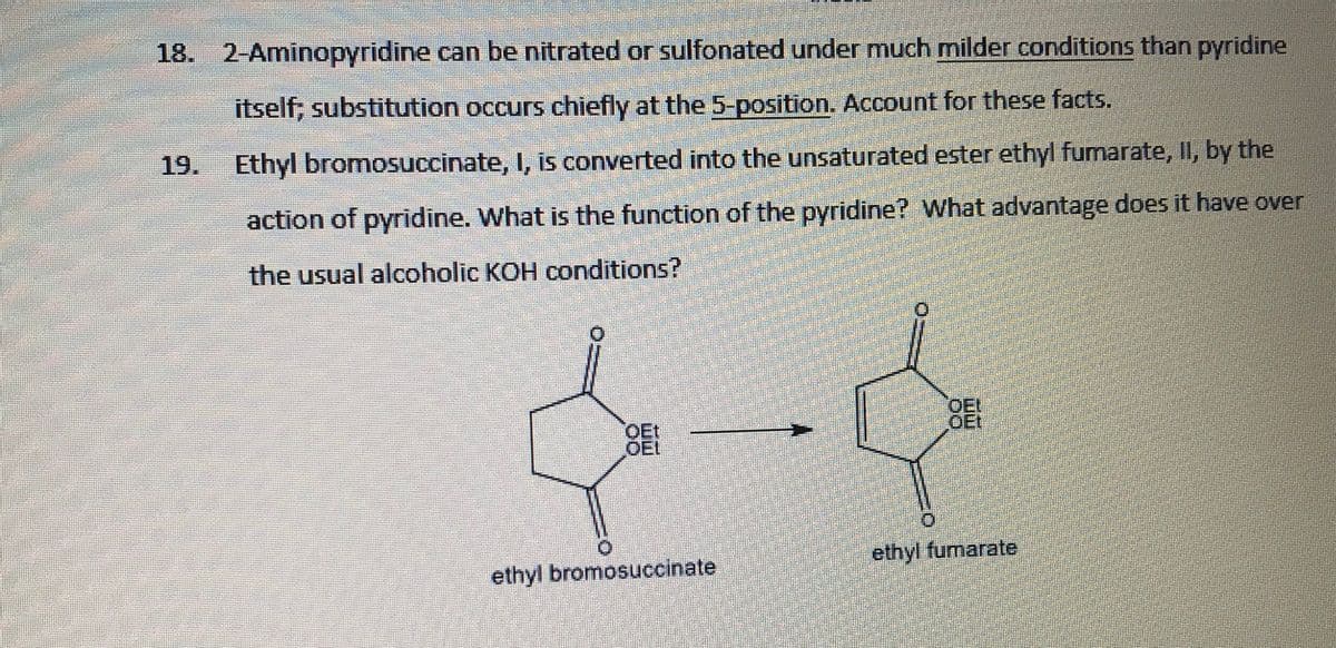 18. 2-Aminopyridine can be nitrated or sulfonated under much milder conditions than pyridine
itself; substitution occurs chiefly at the 5-position. Account for these facts.
19.
Ethyl bromosuccinate, I, is converted into the unsaturated ester ethyl fumarate, II, by the
action of pyridine. What is the function of the pyridine? What advantage does it have over
the usual alcoholic KOH conditions?
BEE
OEI
OEt
OEt
OEL
ethyl fumarate
ethyl bromosuccinate
