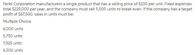 Ferkil Corporation manufacturers a single product that has a selling price of $100 per unit. Fixed expenses
total S225,000 per year, and the company must sell 5,000 units to break even. If the company has a target
profit of $67,500, sales in units must be:
Multiple Choice
6,000 units
5,750 units
7,925 units
6,500 units
