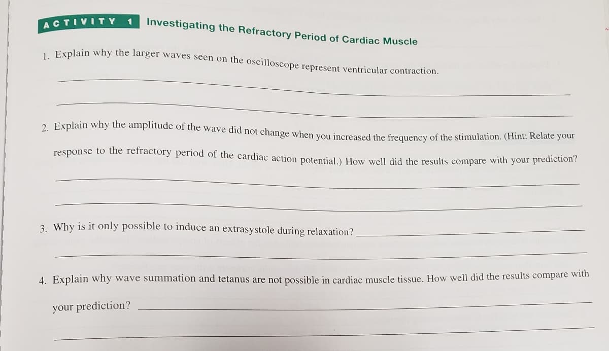 Investigating the Refractory Period of Cardiac Muscle
1. Explain why the larger waves seen on the oscilloscope represent ventricular contraction.
ACTIVITY
1
2. Explain why the amplitude of the wave did not change when you increased the frequency of the stimulation. (Hint: Relate your
response to the refractory period of the cardiac action potential.) How well did the results compare with your prediction?
3. Why is it only possible to induce an extrasystole during relaxation?
4. Explain why wave summation and tetanus are not possible in cardiac muscle tissue. How well did the results compare with
your prediction?