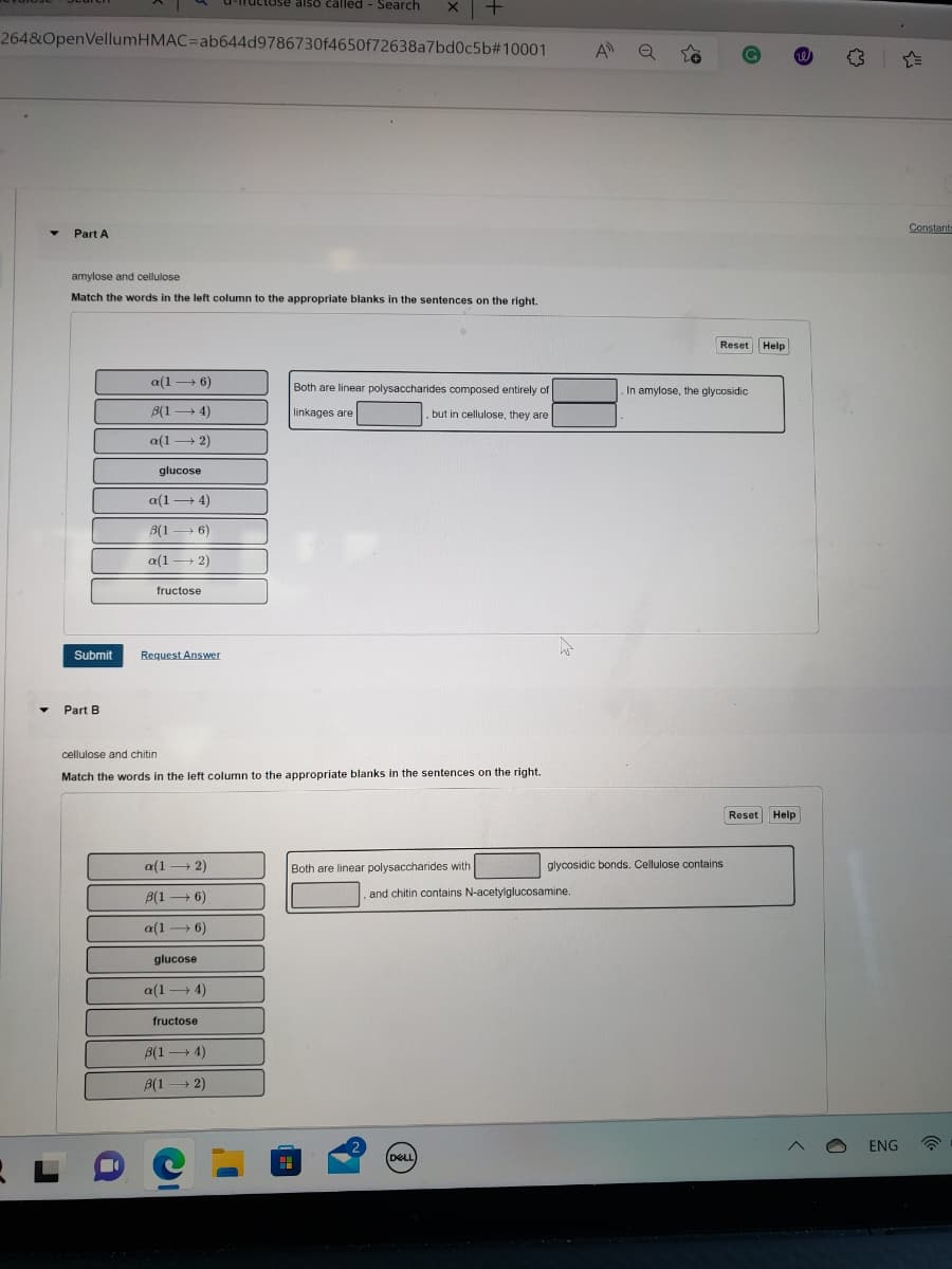 264&OpenVellumHMAC-ab644d9786730f4650f72638a7bd0c5b#10001
Part A
L
Submit
Part B
amylose and cellulose
Match the words in the left column to the appropriate blanks in the sentences on the right.
a(16)
B(14)
a(12)
glucose
a(14)
8(16)
a(12)
fructose
Request Answer
a(12)
B(16)
a(16)
cellulose and chitin
Match the words in the left column to the appropriate blanks in the sentences on the right.
glucose
-tose also called - Search
a(14)
fructose
8(14)
B(12)
x | +
Both are linear polysaccharides composed entirely of
linkages are
but in cellulose, they are
Both are linear polysaccharides with
2
DELL
and chitin contains N-acetylglucosamine.
A Q
Reset Help
In amylose, the glycosidic
glycosidic bonds. Cellulose contains
he
Reset Help
ENG
Constants